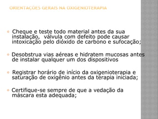 𝗈 Cheque e teste todo material antes da sua
instalação, válvula com defeito pode causar
intoxicação pelo dióxido de carbono e sufocação;
𝗈 Desobstrua vias aéreas e hidratem mucosas antes
de instalar qualquer um dos dispositivos
𝗈 Registrar horário de início da oxigenioterapia e
saturação de oxigênio antes da terapia iniciada;
𝗈 Certifique-se sempre de que a vedação da
máscara esta adequada;
 