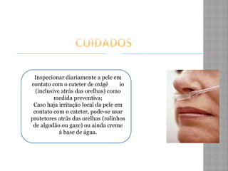 Inspecionar diariamente a pele em
contato com o cateter de oxigê io
(inclusive atrás das orelhas) como
medida preventiva;
Caso haja irritação local da pele em
contato com o cateter, pode-se usar
protetores atrás das orelhas (rolinhos
de algodão ou gaze) ou ainda creme
à base de água.
 