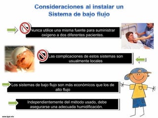 Nunca utilice una misma fuente para suministrar 
Nunca utilice una misma fuente para suministrar 
oxígeno a dos diferentes pacientes. 
oxígeno a dos diferentes pacientes. 
Las complicaciones de estos sistemas son 
Las complicaciones de estos sistemas son 
usualmente locales 
usualmente locales 
Los sistemas de bajo flujo son más económicos que los de 
Los sistemas de bajo flujo son más económicos que los de 
alto flujo 
alto flujo 
Independientemente del método usado, debe 
asegurarse una adecuada humidificación. 
Independientemente del método usado, debe 
asegurarse una adecuada humidificación. 
 