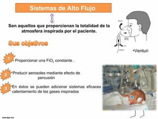 Sistemas de Alto Flujo 
Son aquellos que proporcionan la totalidad de la 
atmosfera inspirada por el paciente. 
•Venturi 
Proporcionar una FiO2 constante . 
Producir aerosoles mediante efecto de 
percusión 
En éstos se pueden adicionar sistemas eficaces de 
calentamiento de los gases inspirados 
 