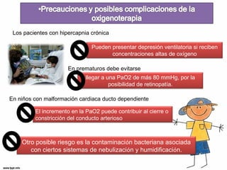 Los pacientes con hipercapnia crónica 
Pueden presentar depresión ventilatoria si reciben 
concentraciones altas de oxígeno 
En prematuros debe evitarse 
llegar a una PaO2 de más 80 mmHg, por la 
posibilidad de retinopatía. 
En niños con malformación cardiaca ducto dependiente 
El incremento en la PaO2 puede contribuir al cierre o 
constricción del conducto arterioso 
Otro posible riesgo es la contaminación bacteriana asociada 
con ciertos sistemas de nebulización y humidificación. 
 