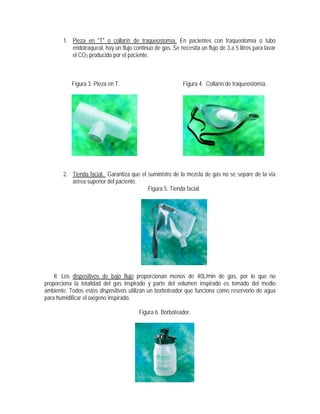 1. Pieza en "T" o collarín de traqueostomía. En pacientes con traqueotomía o tubo
endotraqueal, hay un flujo continuo de gas. Se necesita un flujo de 3 a 5 litros para lavar
el CO2 producido por el paciente.
Figura 3. Pieza en T. Figura 4. Collarín de traqueostomía.
2. Tienda facial. Garantiza que el suministro de la mezcla de gas no se separe de la vía
aérea superior del paciente.
Figura 5. Tienda facial.
II. Los dispositivos de bajo flujo proporcionan menos de 40L/min de gas, por lo que no
proporciona la totalidad del gas inspirado y parte del volumen inspirado es tomado del medio
ambiente. Todos estos dispositivos utilizan un borboteador que funciona como reservorio de agua
para humidificar el oxígeno inspirado.
Figura 6. Borboteador.
 
