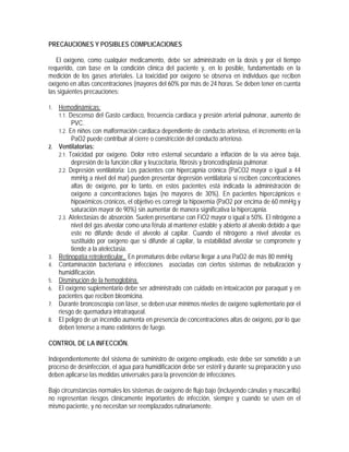 PRECAUCIONES Y POSIBLES COMPLICACIONES
El oxígeno, como cualquier medicamento, debe ser administrado en la dosis y por el tiempo
requerido, con base en la condición clínica del paciente y, en lo posible, fundamentado en la
medición de los gases arteriales. La toxicidad por oxígeno se observa en individuos que reciben
oxígeno en altas concentraciones (mayores del 60% por más de 24 horas. Se deben tener en cuenta
las siguientes precauciones:
1. Hemodinámicas:
1.1. Descenso del Gasto cardiaco, frecuencia cardiaca y presión arterial pulmonar, aumento de
PVC.
1.2. En niños con malformación cardiaca dependiente de conducto arterioso, el incremento en la
PaO2 puede contribuir al cierre o constricción del conducto arterioso.
2. Ventilatorias:
2.1. Toxicidad por oxígeno. Dolor retro esternal secundario a inflación de la vía aérea baja,
depresión de la función ciliar y leucocitaria, fibrosis y broncodisplasia pulmonar.
2.2. Depresión ventilatoria: Los pacientes con hipercapnia crónica (PaCO2 mayor o igual a 44
mmHg a nivel del mar) pueden presentar depresión ventilatoria si reciben concentraciones
altas de oxígeno, por lo tanto, en estos pacientes está indicada la administración de
oxígeno a concentraciones bajas (no mayores de 30%). En pacientes hipercápnicos e
hipoxémicos crónicos, el objetivo es corregir la hipoxemia (PaO2 por encima de 60 mmHg y
saturación mayor de 90%) sin aumentar de manera significativa la hipercapnia.
2.3. Atelectasias de absorción. Suelen presentarse con FiO2 mayor o igual a 50%. El nitrógeno a
nivel del gas alveolar como una férula al mantener estable y abierto al alveolo debido a que
este no difunde desde el alveolo al capilar. Cuando el nitrógeno a nivel alveolar es
sustituido por oxígeno que si difunde al capilar, la estabilidad alveolar se compromete y
tiende a la atelectasia.
3. Retinopatía retrolenticular. En prematuros debe evitarse llegar a una PaO2 de más 80 mmHg
4. Contaminación bacteriana e infecciones asociadas con ciertos sistemas de nebulización y
humidificación.
5. Disminución de la hemoglobina.
6. El oxígeno suplementario debe ser administrado con cuidado en intoxicación por paraquat y en
pacientes que reciben bleomicina.
7. Durante broncoscopia con láser, se deben usar mínimos niveles de oxígeno suplementario por el
riesgo de quemadura intratraqueal.
8. El peligro de un incendio aumenta en presencia de concentraciones altas de oxígeno, por lo que
deben tenerse a mano extintores de fuego.
CONTROL DE LA INFECCIÓN.
Independientemente del sistema de suministro de oxígeno empleado, este debe ser sometido a un
proceso de desinfección, el agua para humidificación debe ser estéril y durante su preparación y uso
deben aplicarse las medidas universales para la prevención de infecciones.
Bajo circunstancias normales los sistemas de oxígeno de flujo bajo (incluyendo cánulas y mascarilla)
no representan riesgos clínicamente importantes de infección, siempre y cuando se usen en el
mismo paciente, y no necesitan ser reemplazados rutinariamente.
 