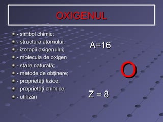 OXIGENUL
- simbol chimic;
- structura atomului;
- izotopii oxigenului;
- molecula de oxigen
- stare naturală;
- metode de obţinere;
- proprietăţi fizice;
- proprietăţi chimice;
- utilizări

A=16

O
Z=8

 