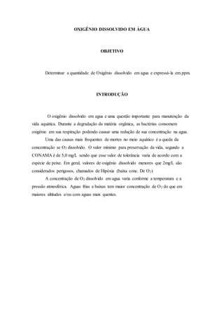 OXIGÊNIO DISSOLVIDO EM ÁGUA 
OBJETIVO 
Determinar a quantidade de Oxigênio dissolvido em agua e expressá-la em ppm. 
INTRODUÇÃO 
O oxigênio dissolvido em agua e uma questão importante para manutenção da 
vida aquática. Durante a degradação da matéria orgânica, as bactérias consomem 
oxigênio em sua respiração podendo causar uma redução de sua concentração na agua. 
Uma das causas mais frequentes de mortes no meio aquático é a queda da 
concentração se O2 dissolvido. O valor mínimo para preservação da vida, segundo a 
CONAMA é de 5,0 mg/L sendo que esse valor de tolerância varia de acordo com a 
espécie de peixe. Em geral, valores de oxigênio dissolvido menores que 2mg/L são 
considerados perigosos, chamados de Hipóxia (baixa conc. De O2) 
A concentração de O2 dissolvido em agua varia conforme a temperatura e a 
pressão atmosférica. Aguas frias e baixas tem maior concentração de O2 do que em 
maiores altitudes e/ou com aguas mais quentes. 
 