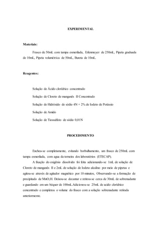 EXPERIMENTAL 
Materiais: 
Frasco de 50mL com tampa esmerilada, Erlenmeyer de 250mL, Pipeta graduada 
de 10mL, Pipeta volumétrica de 50mL, Bureta de 10mL. 
Reagentes: 
Solução de Ácido clorídrico concentrado 
Solução de Cloreto de manganês II Concentrado 
Solução de Hidróxido de sódio 4N + 2% de Iodeto de Potássio 
Solução de Amido 
Solução de Tiossulfato de sódio 0,01N 
PROCEDIMENTO 
Encheu-se completamente, evitando borbulhamento, um frasco de 250mL com 
tampa esmerilada, com agua da torneira dos laboratórios (ETECAP). 
A fixação do oxigênio dissolvido foi feita adicionando-se 1mL de solução de 
Cloreto de manganês II e 2mL de solução de Iodeto alcalino por meio de pipetas e 
agitou-se através de agitador magnético por 10 minutos, Observando-se a formação de 
precipitado de MnO2H. Deixou-se decantar e retirou-se cerca de 30mL de sobrenadante 
e guardando em um béquer de 100mL.Adicionou-se 25mL de acido clorídrico 
concentrado e completou o volume do frasco com a solução sobrenadante retirada 
anteriormente. 
 
