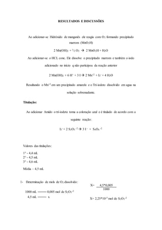 RESULTADOS E DISCUSSÕES 
Ao adicionar-se Hidróxido de manganês ele reagiu com O2 formando precipitado 
marrom (MnO2H) 
2 Mn(OH)2 + 1/2 O2  2 MnO2H + H2O 
Ao adicionar-se o HCL conc. Ele dissolve o precipitado marrom e também o iodo 
adicionado no início q não participou da reação anterior 
2 Mn(OH)2 + 6 H+ + 3 I  2 Mn+2 + I3 
- + 4 H2O 
Resultando o Mn+2 em um precipitado amarelo e o Tri-iodeto dissolvido em agua na 
solução sobrenadante. 
Titulação: 
Ao adicionar Amido o tri-iodeto toma a coloração azul e é titulado de acordo com a 
seguinte reação: 
I3 
- + 2 S2O3 
-2  3 I - + S4O6 
-2 
Valores das titulações: 
1° - 4,4 mL 
2° - 4,5 mL 
3° - 4,6 mL 
Média – 4,5 mL 
1- Determinação de mols de O2 dissolvido: 
1000 mL 
0,005 mol de S2O3 
-2 
4,5 mL 
x 
X= 2,25*10-5 mol de S2O3 
-2 
X= 4,5*0,005 
1000 
 