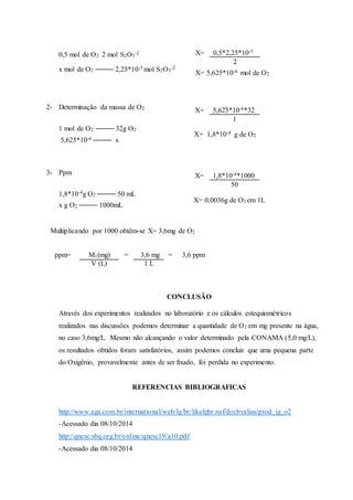 0,5 mol de O2 2 mol S2O3 
-2 
x mol de O2 
2,25*10-5 mol S2O3 
-2 
2- Determinação da massa de O2 
1 mol de O2 
32g O2 
5,625*10-6 
x 
3- Ppm 
1,8*10-4g O2 
50 mL 
x g O2 
1000mL 
X= 0,5*2,25*10-5 
X= 5,625*10-6 mol de O2 
X= 5,625*10-6*32 
X= 1,8*10-4 g de O2 
X= 1,8*10-4*1000 
X= 0,0036g de O2 em 1L 
Multiplicando por 1000 obtêm-se X= 3,6mg de O2 
ppm= M1(mg) = 3,6 mg = 3,6 ppm 
CONCLUSÃO 
2 
1 
50 
V (L) 1 L 
Através dos experimentos realizados no laboratório e os cálculos estequiométricos 
realizados nas discussões podemos determinar a quantidade de O2 em mg presente na água, 
no caso 3,6mg/L. Mesmo não alcançando o valor determinado pela CONAMA (5,0 mg/L), 
os resultados obtidos foram satisfatórios, assim podemos concluir que uma pequena parte 
do Oxigênio, provavelmente antes de ser fixado, foi perdida no experimento. 
REFERENCIAS BIBLIOGRAFICAS 
http://www.aga.com.br/international/web/lg/br/likelgbr.nsf/docbyalias/prod_ig_o2 
-Acessado dia 08/10/2014 
http://qnesc.sbq.org.br/online/qnesc19/a10.pdf 
-Acessado dia 08/10/2014 
