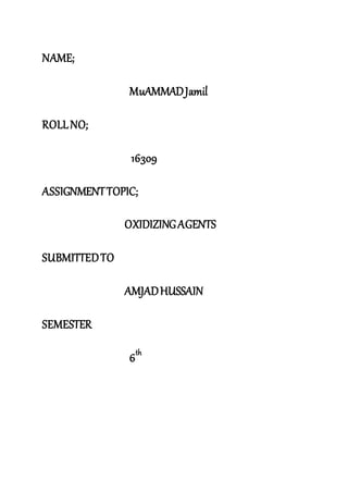 NAME;
MuAMMADJamil
ROLLNO;
16309
ASSIGNMENTTOPIC;
OXIDIZINGAGENTS
SUBMITTEDTO
AMJADHUSSAIN
SEMESTER
6th
 