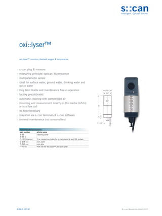 © s::can Messtechnik GmbH (2017)
www.s-can.at
oxi::lyser™
∙
∙ s::can plug & measure
∙
∙ measuring principle: optical / fluorescence
∙
∙ multiparameter sensor
∙
∙ ideal for surface water, ground water, drinking water and
waste water
∙
∙ long term stable and maintenance free in operation
∙
∙ factory precalibrated
∙
∙ automatic cleaning with compressed air
∙
∙ mounting and measurement directly in the media (InSitu)
or in a flow cell
∙
∙ no flow necessary
∙
∙ operation via s::can terminals & s::can software
∙
∙ minimal maintenance (no consumables)
Messgeräte Sonstige Daten
recommended accessories
part number article name
B-44
B-44-2
cleaning valve
C-1-010-sensor 1 m connection cable for s::can physical and ISE probes
D-315-xxx con::cube
D-319-xxx con::lyte
F-45-oxi flow cell for oxi::lyser™ and soli::lyser
oxi::lyser™ monitors disolved oxygen & temperature
 