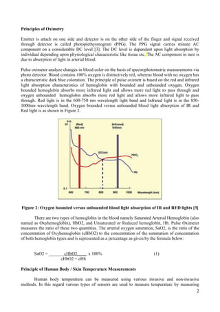 2
Principles of Oximetry
Emitter is attach on one side and detector is on the other side of the finger and signal received
through detector is called photoplethysmogram (PPG). The PPG signal carries minute AC
component on a considerable DC level [3]. The DC level is dependent upon light absorption by
individual depending upon physiological characteristic like tissue etc. The AC component in turn is
due to absorption of light in arterial blood.
Pulse oximeter analyze changes in blood color on the basis of spectrophotometric measurements via
photo detector. Blood contains 100% oxygen is distinctively red, whereas blood with no oxygen has
a characteristic dark blue coloration. The principle of pulse oximetr is based on the red and infrared
light absorption characteristics of hemoglobin with bounded and unbounded oxygen. Oxygen
bounded hemoglobin absorbs more infrared light and allows more red light to pass through and
oxygen unbounded hemoglobin absorbs more red light and allows more infrared light to pass
through. Red light is in the 600-750 nm wavelength light band and Infrared light is in the 850-
1000nm wavelength band. Oxygen bounded versus unbounded blood light absorption of IR and
Red light is as shown in Figure 2.
Figure 2: Oxygen bounded versus unbounded blood light absorption of IR and RED lights [3]
There are two types of hemoglobin in the blood namely Saturated Arterial Hemoglobin (also
named as Oxyhemoglobin), HbO2, and Unsaturated or Reduced hemoglobin, Hb. Pulse Oximeter
measures the ratio of these two quantities. The arterial oxygen saturation, SaO2, is the ratio of the
concentration of Oxyhemoglobin (cHbO2) to the concentration of the summation of concentration
of both hemoglobin types and is represented as a percentage as given by the formula below:
SaO2 = _______cHbO2____ x 100% (1)
cHbO2 + cHb
Principle of Human Body / Skin Temperature Measurements
Human body temperature can be measured using various invasive and non-invasive
methods. In this regard various types of sensors are used to measure temperature by measuring
 