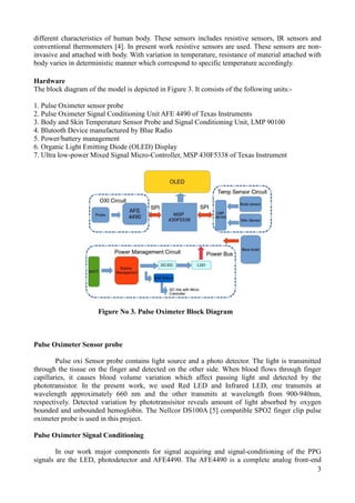 3
different characteristics of human body. These sensors includes resistive sensors, IR sensors and
conventional thermometers [4]. In present work resistive sensors are used. These sensors are non-
invasive and attached with body. With variation in temperature, resistance of material attached with
body varies in deterministic manner which correspond to specific temperature accordingly.
Hardware
The block diagram of the model is depicted in Figure 3. It consists of the following units:-
1. Pulse Oximeter sensor probe
2. Pulse Oximeter Signal Conditioning Unit AFE 4490 of Texas Instruments
3. Body and Skin Temperature Sensor Probe and Signal Conditioning Unit, LMP 90100
4. Blutooth Device manufactured by Blue Radio
5. Power/battery management
6. Organic Light Emitting Diode (OLED) Display
7. Ultra low-power Mixed Signal Micro-Controller, MSP 430F5338 of Texas Instrument
Figure No 3. Pulse Oximeter Block Diagram
Pulse Oximeter Sensor probe
Pulse oxi Sensor probe contains light source and a photo detector. The light is transmitted
through the tissue on the finger and detected on the other side. When blood flows through finger
capillaries, it causes blood volume variation which affect passing light and detected by the
phototransistor. In the present work, we used Red LED and Infrared LED, one transmits at
wavelength approximately 660 nm and the other transmits at wavelength from 900-940nm,
respectively. Detected variation by phototransisitor reveals amount of light absorbed by oxygen
bounded and unbounded hemoglobin. The Nellcor DS100A [5] compatible SPO2 finger clip pulse
oximeter probe is used in this project.
Pulse Oximeter Signal Conditioning
In our work major components for signal acquiring and signal-conditioning of the PPG
signals are the LED, photodetector and AFE4490. The AFE4490 is a complete analog front-end
 