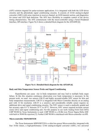 4
(AFE) solution targeted for pulse-oximeter applications. It is integrated with both the LED driver
circuitry and the photodiode signal conditioning circuitry. It consists of 22-bit analog-to-digital
converter (ADC) with noise rejection at receiver channel, an LED transmit section, and diagnostics
for sensor and LED fault detection. The AFE have flexibility to complete control of the device
timing characteristics. The AFE communicate with the micro-controller using a Serial Peripheral
Interface, SPI interface. Figure No 4 shows a detailed block diagram for the AFE4490 [6].
Figure No 4 : Detailed block diagram for the AFE449 [6]
Body and Skin Temperature Sensor Probe and Signal Conditioning
Hyperthermia can cause rise in body temperature and may lead to multiple body organ
failure. In this this situation continuous observation over body temperature is necessary. In the
present work, we used two sensors LM-35 and highly accurate/reliable NTC sensor for skin and
body temperature measurements. LM-35 is integrated with Micro Controller directly on an analog
port with 12 bit resolution. LM-35 is a sensitive and considerably reliable sensor requires no
additional drive and signal conditioning circuitry. The NTC sensor is used is medically graded and
has accuracy upto 0.1o
C between 25o
C to 45o
C. However, NTC sensor required accurate current
source drive and signal conditioning unit. For this purpose in our work Analog Front End (AFE)
LMP 90100 by Texas Instruments is used. LMP 90100 is a 24-Bit Low Power Sigma Delta ADC
with built in 50/60 Hz rejection [7]. Further LMP 90100 is interfaced with Micro-controller via SPI.
Micro-controller MSP430F5338
The Texas Instruments MSP430F5338 is a ultra low-power Micro-controller, integrated with
four 16-bit timers, a high-performance 12-bit analog-to-digital converter (ADC), two universal
 