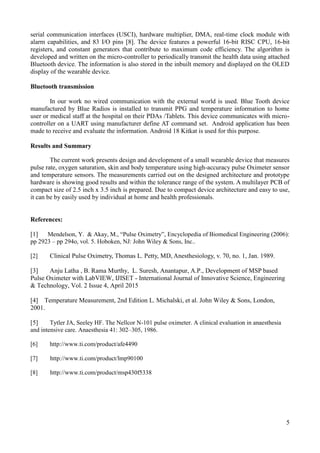 5
serial communication interfaces (USCI), hardware multiplier, DMA, real-time clock module with
alarm capabilities, and 83 I/O pins [8]. The device features a powerful 16-bit RISC CPU, 16-bit
registers, and constant generators that contribute to maximum code efficiency. The algorithm is
developed and written on the micro-controller to periodically transmit the health data using attached
Bluetooth device. The information is also stored in the inbuilt memory and displayed on the OLED
display of the wearable device.
Bluetooth transmission
In our work no wired communication with the external world is used. Blue Tooth device
manufactured by Blue Radios is installed to transmit PPG and temperature information to home
user or medical staff at the hospital on their PDAs /Tablets. This device communicates with micro-
controller on a UART using manufacturer define AT command set. Android application has been
made to receive and evaluate the information. Android 18 Kitkat is used for this purpose.
Results and Summary
The current work presents design and development of a small wearable device that measures
pulse rate, oxygen saturation, skin and body temperature using high-accuracy pulse Oximeter sensor
and temperature sensors. The measurements carried out on the designed architecture and prototype
hardware is showing good results and within the tolerance range of the system. A multilayer PCB of
compact size of 2.5 inch x 3.5 inch is prepared. Due to compact device architecture and easy to use,
it can be by easily used by individual at home and health professionals.
References:
[1] Mendelson, Y. & Akay, M., “Pulse Oximetry”, Encyclopedia of Biomedical Engineering (2006):
pp 2923 – pp 294o, vol. 5. Hoboken, NJ: John Wiley & Sons, Inc..
[2] Clinical Pulse Oximetry, Thomas L. Petty, MD, Anesthesiology, v. 70, no. 1, Jan. 1989.
[3] Anju Latha , B. Rama Murthy, L. Suresh, Anantapur, A.P., Development of MSP based
Pulse Oximeter with LabVIEW, IJISET - International Journal of Innovative Science, Engineering
& Technology, Vol. 2 Issue 4, April 2015
[4] Temperature Measurement, 2nd Edition L. Michalski, et al. John Wiley & Sons, London,
2001.
[5] Tytler JA, Seeley HF. The Nellcor N-101 pulse oximeter. A clinical evaluation in anaesthesia
and intensive care. Anaesthesia 41: 302–305, 1986.
[6] http://www.ti.com/product/afe4490
[7] http://www.ti.com/product/lmp90100
[8] http://www.ti.com/product/msp430f5338
 