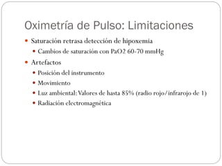 Oximetría de Pulso: Limitaciones
 Saturación retrasa detección de hipoxemia
 Cambios de saturación con PaO2 60-70 mmHg
 Artefactos
 Posición del instrumento
 Movimiento
 Luz ambiental:Valores de hasta 85% (radio rojo/infrarojo de 1)
 Radiación electromagnética
 
