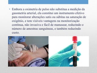 • Embora a oximetria de pulso não substitua a medição da 
gasometria arterial, ela constitui um instrumento efetivo 
para monitorar alterações sutis ou súbitas na saturação de 
oxigênio, e tem visíveis vantagens na monitorização 
contínua, não invasiva e fácil de manusear, reduzindo o 
número de amostras sanguíneas, e também reduzindo 
custo. 
 