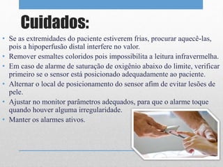 Cuidados: 
• Se as extremidades do paciente estiverem frias, procurar aquecê-las, 
pois a hipoperfusão distal interfere no valor. 
• Remover esmaltes coloridos pois impossibilita a leitura infravermelha. 
• Em caso de alarme de saturação de oxigênio abaixo do limite, verificar 
primeiro se o sensor está posicionado adequadamente ao paciente. 
• Alternar o local de posicionamento do sensor afim de evitar lesões de 
pele. 
• Ajustar no monitor parâmetros adequados, para que o alarme toque 
quando houver alguma irregularidade. 
• Manter os alarmes ativos. 
 
