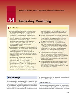 Stephen M. Eskaros, Peter J. Papadakos, and Burkhard Lachmann




   44                     Respiratory Monitoring

      Key Points
    1. Hypoxemia is caused by reduced Pio2, hypoventilation,             and methemoglobin. Pulse oximetry may one day prove
       increased ventilation-perfusion ( V Q) heterogeneity,             to be a reliable noninvasive monitor of volume status
       increased shunt, and diffusion nonequilibrium.                    and fluid responsiveness.
       Hypercapnia is almost always due to hypoventilation.           9. A sudden decrease in Petco2 usually results from a circuit
    2. During mechanical ventilation in the operative and                disconnection, airway obstruction, abrupt decrease in
       intensive care settings, hypoxemia is most often due to           cardiac output, or pulmonary embolism. Petco2 is not
       increased V Q heterogeneity and shunt.                            always a reliable approximation of Paco2, particularly
    3. A clinically useful approximation to the alveolar gas             during general anesthesia or in the critically ill.
       equation for O2 is given by Pao2 = (Pb − 47) × Fio2 − 1.2     10. Mapping of pressure-volume curves in patients with
       × Pco2. Exchange of O2 and CO2 takes place                        acute respiratory distress syndrome (ARDS) and acute
       independently in the lung.                                        lung injury (ALI) can provide valuable information about
    4. The alveolar-arterial (a-a) gradient increases with age and       lung mechanics and help guide positive end-expiratory
       supplemental O2. The Pao2/Fio2 and a/a ratios typically do        pressure (PEEP) and tidal volume settings. Sustained
       not change with increased age or inspired O2.                     high airway pressure is needed to open collapsed
                                                                         alveoli, and PEEP stabilizes the recruited lung units.
    5. When derangements in gas tensions are noted on
       arterial blood gas analysis, it is important to verify that   11. Computed tomography has greatly increased our
       the sample was obtained and analyzed in an appropriate            understanding of the complicated interaction between
       and timely manner.                                                PEEP and lung recruitment in ARDS. Electrical impedance
                                                                         tomography may in the future emerge as a useful
    6. Refinements and further studies on continuous
                                                                         bedside monitor of lung recruitment, pulmonary edema,
       intravascular blood gas monitors may one day lead to
                                                                         and respiratory mechanics.
       widespread routine use of these devices.
                                                                     12. Recruitment strategies and low–tidal volume ventilation
    7. Pulse oximetry is a rapid, reliable indicator of
                                                                         have been shown to improve outcomes in ARDS and ALI.
       oxygenation status in surgical and critically ill patients.
                                                                         High-frequency ventilators are safe and effective in
       Newer oximeters feature reduced capability for errors
                                                                         refractory ARDS and may some day prove to be the ideal
       attributable to motion artifact and hypoperfusion.
                                                                         mode of lung protective ventilation.
    8. Multiwavelength pulse oximeters are commercially
       available and allow measurement of carboxyhemoglobin




   Gas Exchange                                                      the respiratory system takes up oxygen and eliminates carbon
                                                                     dioxide are still being debated.

The realization that gas exchange takes place in the lung was made
by the ancients. However, not until the 18th century, when              Alveolar Gases
oxygen was discovered by Joseph Priestley, did Lavoisier ascertain
the true purpose of breathing: the biochemical combustion of         A practicable method for directly sampling and analyzing alveo­
carbon and oxygen to carbon dioxide, a process known as respira­     lar air was first described by Haldane and Priestly in 1905.2
tion.1 More than 200 years later, the exact mechanisms by which      Because of the inaccuracies and technical difficulty involved in


                                                                                                                                    1411
 
