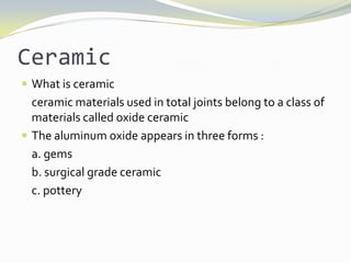 Ceramic  What is ceramic  ceramic materials used in total joints belong to a class of materials called oxide ceramic The aluminum oxide appears in three forms : a. gems b. surgical grade ceramic c. pottery 