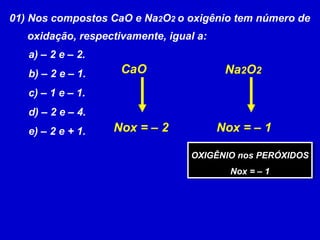 01) Nos compostos CaO e Na2O2 o oxigênio tem número de
oxidação, respectivamente, igual a:
a) – 2 e – 2.
b) – 2 e – 1.
c) – 1 e – 1.
d) – 2 e – 4.
e) – 2 e + 1. Nox = – 2
Na2O2CaO
Nox = – 1
OXIGÊNIO nos PERÓXIDOS
Nox = – 1
OXIGÊNIO nos PERÓXIDOS
Nox = – 1
 