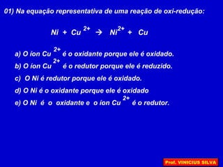 01) Na equação representativa de uma reação de oxi-redução:
Ni + Cu  Ni + Cu
2+ 2+
a) O íon Cu é o oxidante porque ele é oxidado.
b) O íon Cu é o redutor porque ele é reduzido.
c) O Ni é redutor porque ele é oxidado.
d) O Ni é o oxidante porque ele é oxidado
e) O Ni é o oxidante e o íon Cu é o redutor.
2+
2+
2+
Prof. VINICIUS SILVA
 