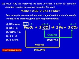 03) (UVA – CE) Na obtenção do ferro metálico a partir da hematita,
uma das reações que ocorre nos altos fornos é:
“Fe2O3 + 3 CO  2 Fe + 3 CO2”.
Pela equação, pode-se afirmar que o agente redutor e o número de
oxidação do metal reagente são, respectivamente:
a) CO2 e zero.
b) CO e + 3.
c) Fe2O3 e + 3.
d) Fe e – 2.
e) Fe e zero.
Fe2O3 + 3 CO  2 Fe + 3 CO2
0 +4+ 2+ 3 – 2 – 2 – 2
Redução
OXIDANTE
Oxidação
REDUTOR
Prof. VINICIUS SILVA
 