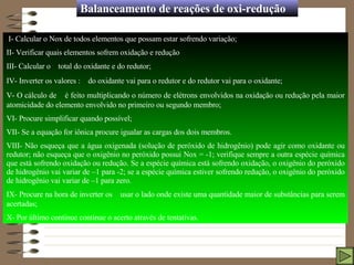 Balanceamento de reações de oxi-redução I- Calcular o Nox de todos elementos que possam estar sofrendo variação; II- Verificar quais elementos sofrem oxidação e redução III- Calcular o    total do oxidante e do redutor; IV- Inverter os valores :    do oxidante vai para o redutor e do redutor vai para o oxidante; V- O cálculo de    é feito multiplicando o número de elétrons envolvidos na oxidação ou redução pela maior atomicidade do elemento envolvido no primeiro ou segundo membro; VI- Procure simplificar quando possível; VII- Se a equação for iônica procure igualar as cargas dos dois membros.  VIII- Não esqueça que a água oxigenada (solução de peróxido de hidrogênio) pode agir como oxidante ou redutor; não esqueça que o oxigênio no peróxido possui Nox = -1; verifique sempre a outra espécie química que está sofrendo oxidação ou redução. Se a espécie química está sofrendo oxidação, o oxigênio do peróxido de hidrogênio vai variar de –1 para -2; se a espécie química estiver sofrendo redução, o oxigênio do peróxido de hidrogênio vai variar de –1 para zero. IX- Procure na hora de inverter os    usar o lado onde existe uma quantidade maior de substâncias para serem acertadas;  X- Por último continue continue o acerto através de tentativas.  