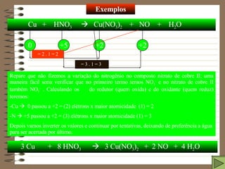 Exemplos Cu  +  HNO 3      Cu(NO 3 ) 2   +  NO  +  H 2 O 0 +5 +2 +2 Repare que não fizemos a variação do nitrogênio no composto nitrato de cobre II; uma maneira fácil seria verificar que no primeiro termo temos NO 3 -  e no nitrato de cobre II também NO 3 -  . Calculando os    do redutor (quem oxida) e do oxidante (quem reduz) teremos: -Cu     0 passou a +2 = (2) elétrons x maior atomicidade  (1) = 2 -N    +5 passou a +2 = (3) elétrons x maior atomicidade (1) = 3 Depois vamos inverter os valores e continuar por tentativas, deixando de preferência a água para ser acertada por último.     = 2 . 1 = 2    = 3 . 1 = 3 3 Cu  +  8 HNO 3      3 Cu(NO 3 ) 2   +  2 NO  +  4 H 2 O 