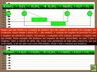 KMnO 4   +  H 2 O 2   +  H 2 SO 4      K 2 SO 4   +  MnSO 4   + H 2 O  + O 2 +7 -1 +2 0 Repare que não fizemos as variações do potássio (que não muda) e do enxofre (no exemplo, nos compostos  temos sempre o ânion SO 4 -2  , não mudou). A variação do oxigênio do peróxido foi com o oxigênio da substância simples, isto porque, o manganês sofre redução, portanto o oxigênio tem que oxidar. Neste exemplo não podemos nos esquecer da maior atomicidade, no caso 2 para o oxigênio. Após o cálculo do delta, não existe uma preferência de lado para colocá-los, use sua criatividade, se de um lado você sentir dificuldades, mude o lado e continue por tentativas.    = 5 . 1 = 5    = 1 . 2 = 2 2 KMnO 4   + 5 H 2 O 2   + 3 H 2 SO 4     1 K 2 SO 4   + 2 MnSO 4   + 8 H 2 O  + 5 O 2 