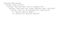 Describe EmailSender
context “when called”
context “and the email API is lagging out”
context “and there are three separate email services”
context “and our AP database has a partition”
it “should send an email”
it “should not send two emails”
 