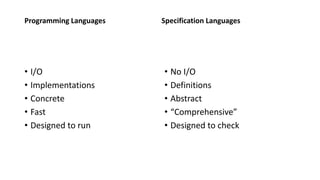 Programming Languages
• I/O
• Implementations
• Concrete
• Fast
• Designed to run
Specification Languages
• No I/O
• Definitions
• Abstract
• “Comprehensive”
• Designed to check
 