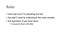 Rules
• Interrupt me if I’m speaking too fast
• You don’t need to understand the code samples
• Ask questions if you have them
• I may punt them until later
 
