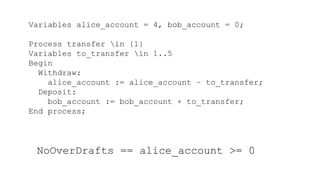 Variables alice_account = 4, bob_account = 0;
Process transfer in {1}
Variables to_transfer in 1..5
Begin
Withdraw:
alice_account := alice_account – to_transfer;
Deposit:
bob_account := bob_account + to_transfer;
End process;
NoOverDrafts == alice_account >= 0
 