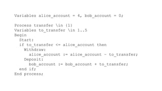 Variables alice_account = 4, bob_account = 0;
Process transfer in {1}
Variables to_transfer in 1..5
Begin
Start:
if to_transfer <= alice_account then
Withdraw:
alice_account := alice_account – to_transfer;
Deposit:
bob_account := bob_account + to_transfer;
end if;
End process;
 