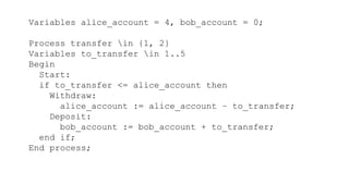 Variables alice_account = 4, bob_account = 0;
Process transfer in {1, 2}
Variables to_transfer in 1..5
Begin
Start:
if to_transfer <= alice_account then
Withdraw:
alice_account := alice_account – to_transfer;
Deposit:
bob_account := bob_account + to_transfer;
end if;
End process;
 