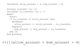 Variables alice_account = 4, bob_account = 0;
Process transfer in {1}
Variables to_transfer in 1..5
Begin
Start:
if to_transfer <= alice_account then
Withdraw:
alice_account := alice_account – to_transfer;
Deposit:
bob_account := bob_account + to_transfer;
end if;
End process;
<>[](alice_account + bob_account = 4)
 