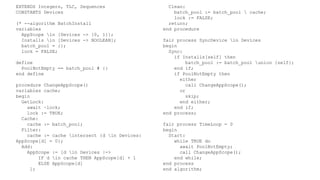 EXTENDS Integers, TLC, Sequences
CONSTANTS Devices
(* --algorithm BatchInstall
variables
AppScope in [Devices -> {0, 1}];
Installs in [Devices -> BOOLEAN];
batch_pool = {};
lock = FALSE;
define
PoolNotEmpty == batch_pool # {}
end define
procedure ChangeAppScope()
variables cache;
begin
GetLock:
await ~lock;
lock := TRUE;
Cache:
cache := batch_pool;
Filter:
cache := cache intersect {d in Devices:
AppScope[d] = 0};
Add:
AppScope := [d in Devices |->
IF d in cache THEN AppScope[d] + 1
ELSE AppScope[d]
];
Clean:
batch_pool := batch_pool  cache;
lock := FALSE;
return;
end procedure
fair process SyncDevice in Devices
begin
Sync:
if Installs[self] then
batch_pool := batch_pool union {self};
end if;
if PoolNotEmpty then
either
call ChangeAppScope();
or
skip;
end either;
end if;
end process;
fair process TimeLoop = 0
begin
Start:
while TRUE do
await PoolNotEmpty;
call ChangeAppScope();
end while;
end process
end algorithm;
 