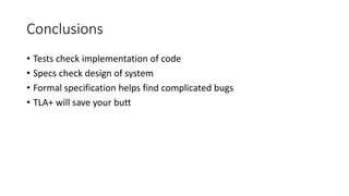Conclusions
• Tests check implementation of code
• Specs check design of system
• Formal specification helps find complicated bugs
• TLA+ will save your butt
 