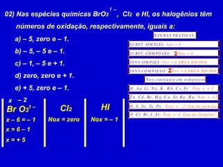02) Nas espécies químicas BrO 3  ,  Cl 2   e Hl, os halogênios têm números de oxidação, respectivamente, iguais a: 1 – a) – 5, zero e – 1. b) – 5, – 5 e – 1. c) – 1, – 5 e + 1. d) zero, zero e + 1. e) + 5, zero e – 1. Br O 3 Cl 2 HI 1 – x –  2 x – 6 = – 1 x = 6 – 1 x = + 5 Nox = zero Nox = – 1 