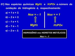 01) Nas  espécies  químicas  MgH 2   e  H 3 PO 4   o número  de oxidação  do  hidrogênio  é,  respectivamente: a) + 1 e + 3. b) – 2 e + 3. c) – 1 e + 1. d) – 1 e – 1. e) – 2 e – 3. MgH 2 Nox = – 1 H 3 PO 4 Nox = + 1 HIDROGÊNIO nos HIDRETOS METÁLICOS: Nox = – 1  