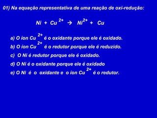 01) Na equação representativa de uma reação de oxi-redução: Ni  +  Cu     Ni  +  Cu  2+ 2+ a) O íon Cu  é o oxidante porque ele é oxidado. b) O íon Cu  é o redutor porque ele é reduzido. c)  O Ni é redutor porque ele é oxidado. d) O Ni é o oxidante porque ele é oxidado e) O Ni  é  o  oxidante e  o íon Cu  é o redutor. 2+ 2+ 2+ 