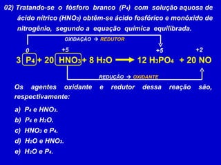 02) Tratando-se  o  fósforo  branco  (P 4 )  com  solução aquosa de ácido nítrico (HNO 3 ) obtêm-se ácido fosfórico e monóxido de nitrogênio,  segundo a  equação  química  equilibrada. 3  P 4 + 8 H 2 O 12 H 3 PO 4 + 20  HNO 3 + 20 NO Os agentes oxidante e redutor dessa reação são, respectivamente: a)  P 4  e HNO 3 . b)  P 4  e H 2 O. c)  HNO 3  e P 4 . d)  H 2 O e HNO 3 . e)  H 2 O e P 4 . +2 +5 REDUÇÃO     OXIDANTE +5 0 OXIDAÇÃO     REDUTOR 