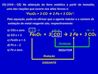 03) (UVA – CE)  Na  obtenção  do  ferro  metálico  a  partir  da  hematita, uma das reações que ocorre nos altos fornos é: “ Fe 2 O 3  + 3 CO    2 Fe + 3 CO 2 ”. Pela equação, pode-se afirmar que o agente redutor e o número de  oxidação do metal reagente são, respectivamente: a) CO 2  e zero. b) CO e + 3. c) Fe 2 O 3  e + 3. d) Fe e – 2. e) Fe e zero. Fe 2 O 3   +  3  CO    2 Fe +  3 CO 2 0 +4 + 2 + 3 –  2 –  2 –  2 Redução OXIDANTE Oxidação  REDUTOR 