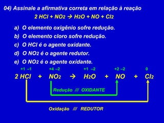 04) Assinale a afirmativa correta em relação à reação 2 HCl + NO 2     H 2 O + NO + Cl 2 a)  O elemento oxigênio sofre redução. b)  O elemento cloro sofre redução. c)  O HCl é o agente oxidante. d)  O NO 2  é o agente redutor. e)  O NO 2  é o agente oxidante. 2 HCl  +  NO 2      H 2 O  +  NO  +  Cl 2 +1 +4 +1 – 1 – 2 – 2 +2 – 2 0 Oxidação  ///  REDUTOR Redução  ///  OXIDANTE 