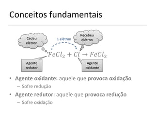 Conceitos fundamentais
                                 Recebeu
      Cedeu          1 elétron    elétron
      elétron


                2 +  → 3
      Agente                         Agente
      redutor                       oxidante

• Agente oxidante: aquele que provoca oxidação
  – Sofre redução
• Agente redutor: aquele que provoca redução
  – Sofre oxidação
 