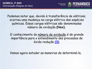 QUÍMICA, 3ª ANO
Oxirredução (Regras do Nox)
Podemos notar que, devido à transferência de elétrons,
ocorreu uma mudança na carga elétrica das espécies
químicas. Essas cargas elétricas são denominadas
número de oxidação (Nox).
O conhecimento do número de oxidação é de grande
importância para o entendimento dos processos de
óxido-redução (3).
Vamos agora estudar as maneiras de determiná-lo.
 