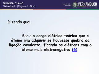 QUÍMICA, 3ª ANO
Oxirredução (Regras do Nox)
Dizendo que:
Seria a carga elétrica teórica que o
átomo iria adquirir se houvesse quebra da
ligação covalente, ficando os elétrons com o
átomo mais eletronegativo (6).
 
