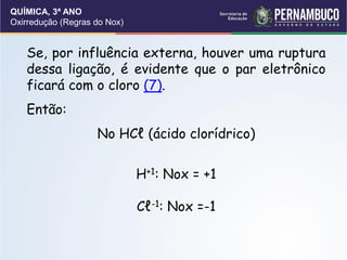 QUÍMICA, 3ª ANO
Oxirredução (Regras do Nox)
Se, por influência externa, houver uma ruptura
dessa ligação, é evidente que o par eletrônico
ficará com o cloro (7).
Então:
No HCℓ (ácido clorídrico)
H+1: Nox = +1
Cℓ-1: Nox =-1
 
