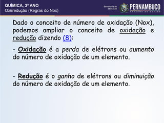 QUÍMICA, 3ª ANO
Oxirredução (Regras do Nox)
Dado o conceito de número de oxidação (Nox),
podemos ampliar o conceito de oxidação e
redução dizendo (8):
- Oxidação é a perda de elétrons ou aumento
do número de oxidação de um elemento.
- Redução é o ganho de elétrons ou diminuição
do número de oxidação de um elemento.
 