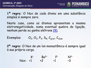QUÍMICA, 3ª ANO
Oxirredução (Regras do Nox)
1ª regra: O Nox de cada átomo em uma substância
simples é sempre zero.
Neste caso, como os átomos apresentam a mesma
eletronegatividade, numa eventual quebra da ligação,
nenhum perde ou ganha elétrons (9).
Exemplos: O2, O3, P4, S8, Cgraf, Cdiam
2ª regra: O Nox de um íon monoatômico é sempre igual
à sua própria carga.
K+ Ba2+ F– N3–
Nox: +1 +2 –1 –3
 